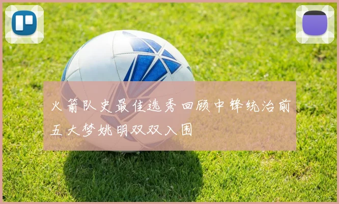 火箭队史最佳选秀回顾中锋统治前五大梦姚明双双入围