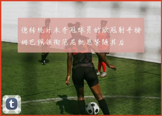 德转统计未夺冠球员的欧冠射手榜姆巴佩领衔范尼凯恩紧随其后