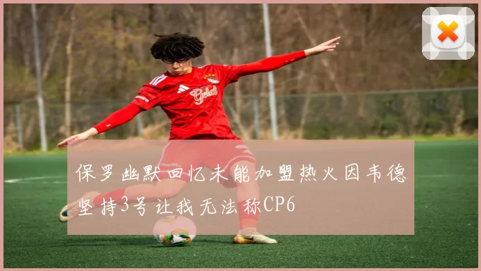 保罗幽默回忆未能加盟热火因韦德坚持3号让我无法称CP6
