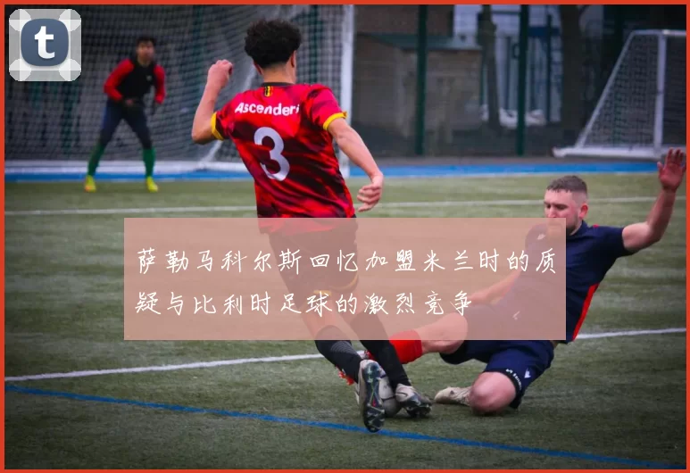 萨勒马科尔斯回忆加盟米兰时的质疑与比利时足球的激烈竞争