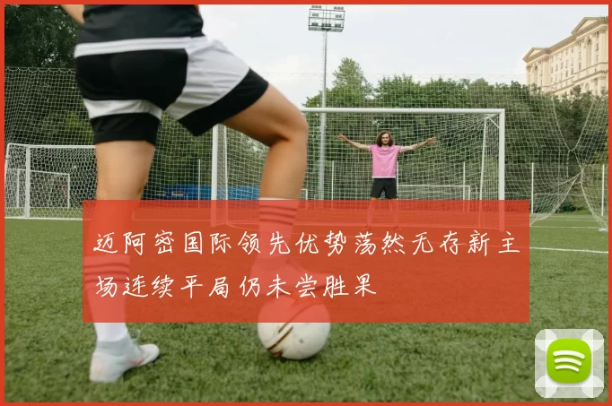 迈阿密国际领先优势荡然无存新主场连续平局仍未尝胜果