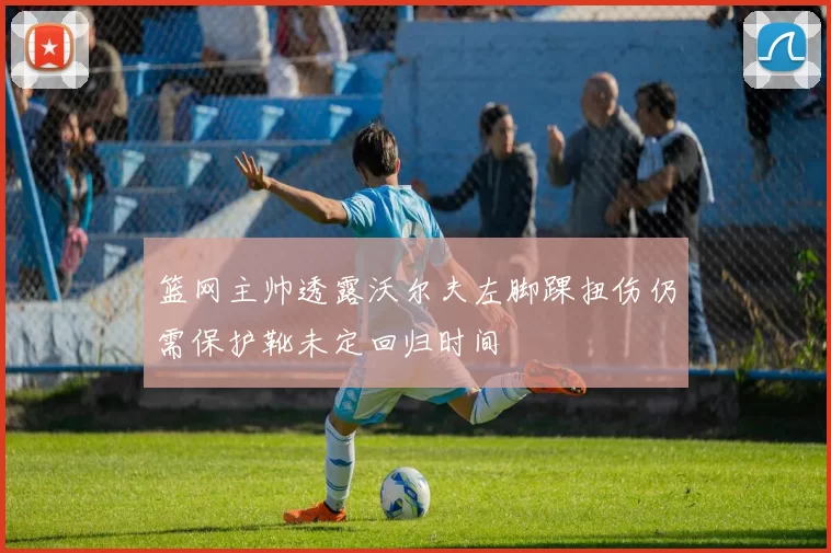 篮网主帅透露沃尔夫左脚踝扭伤仍需保护靴未定回归时间