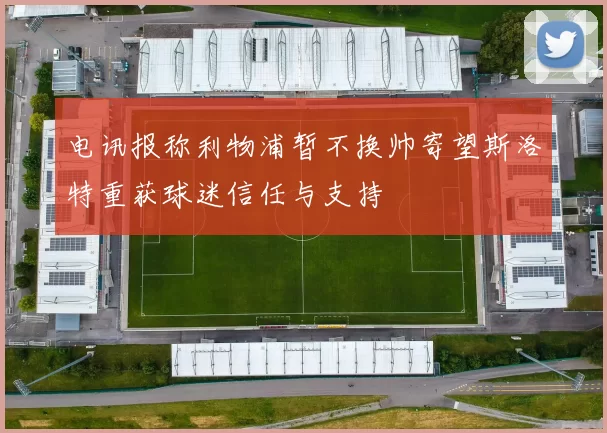电讯报称利物浦暂不换帅寄望斯洛特重获球迷信任与支持