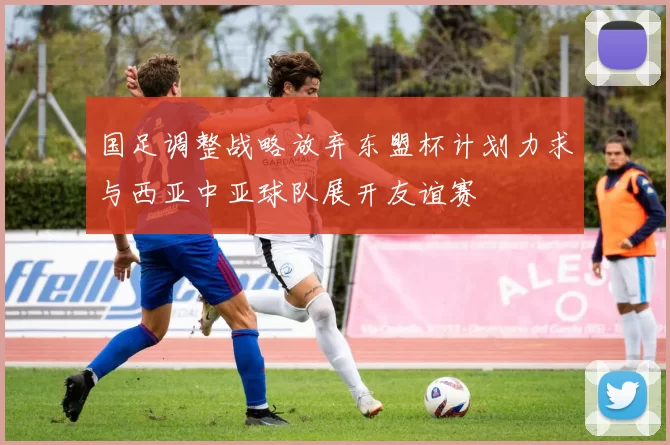 国足调整战略放弃东盟杯计划力求与西亚中亚球队展开友谊赛