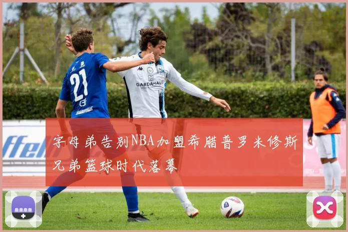 字母弟告别NBA加盟希腊普罗米修斯兄弟篮球时代落幕