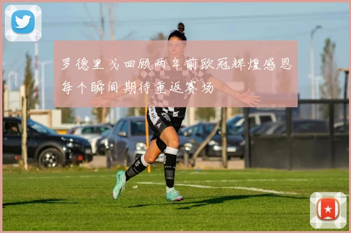 罗德里戈回顾两年前欧冠辉煌感恩每个瞬间期待重返赛场