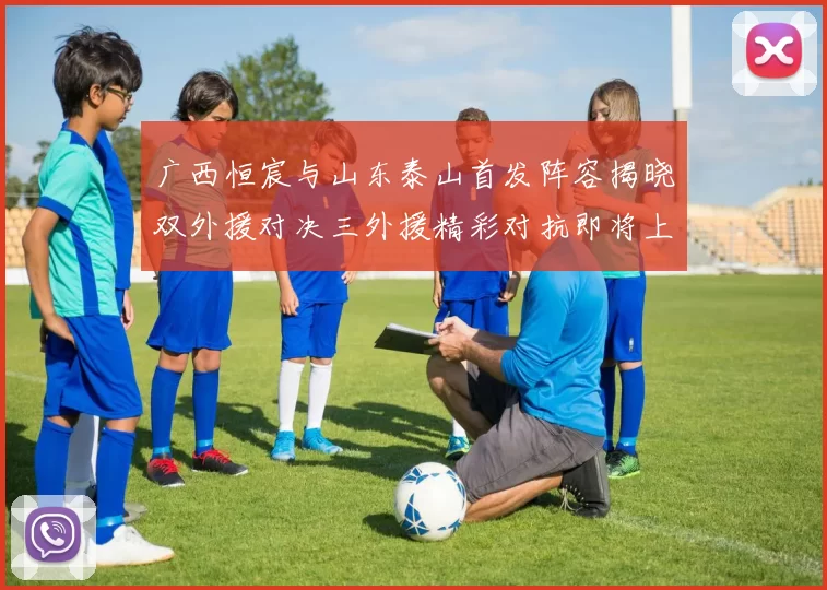 广西恒宸与山东泰山首发阵容揭晓双外援对决三外援精彩对抗即将上演
