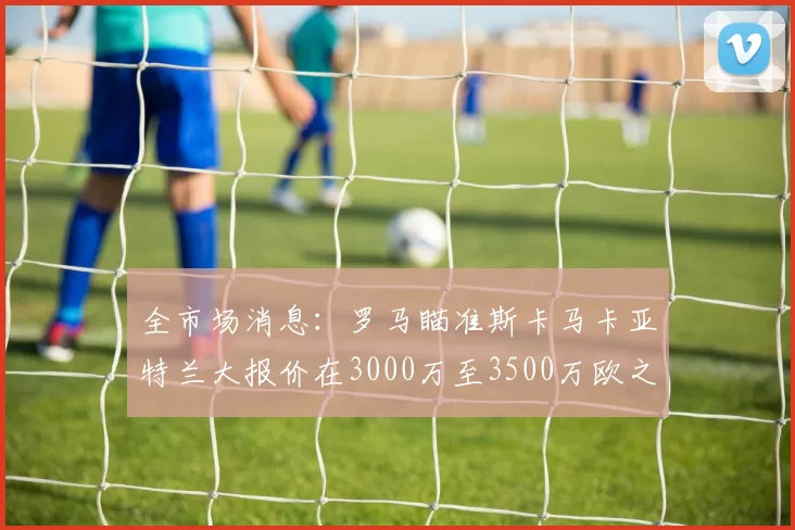 全市场消息：罗马瞄准斯卡马卡亚特兰大报价在3000万至3500万欧之间