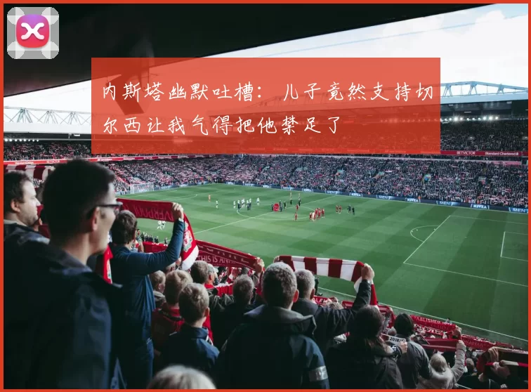 内斯塔幽默吐槽：儿子竟然支持切尔西让我气得把他禁足了