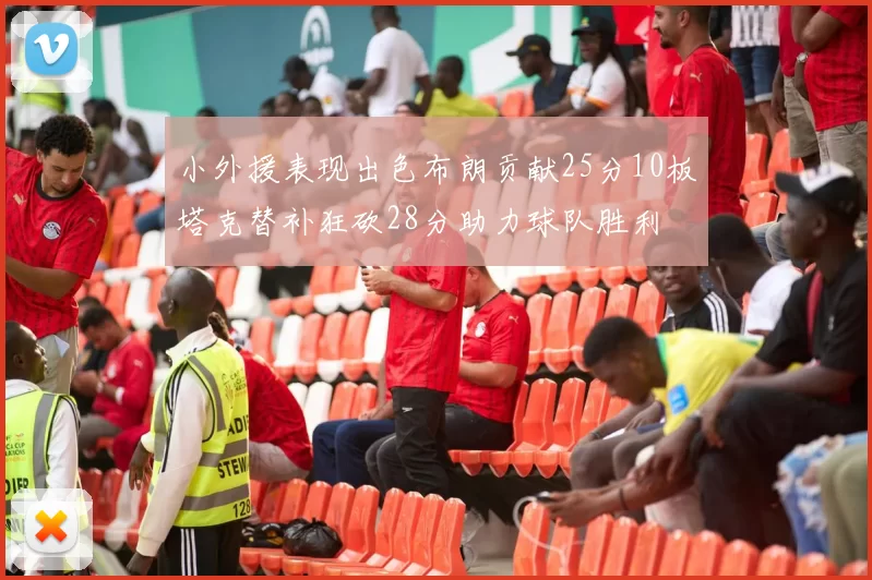 小外援表现出色布朗贡献25分10板塔克替补狂砍28分助力球队胜利