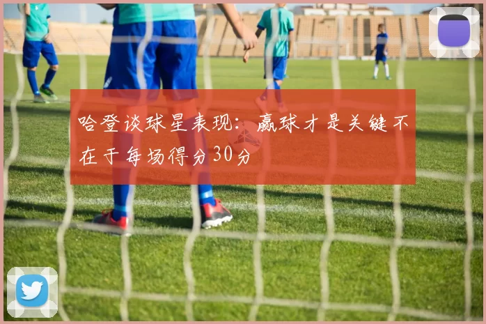 哈登谈球星表现：赢球才是关键不在于每场得分30分