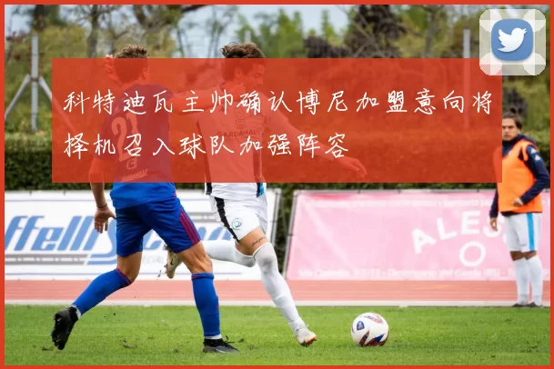 科特迪瓦主帅确认博尼加盟意向将择机召入球队加强阵容