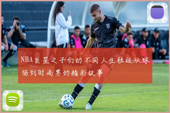 NBA巨星之子们的不同人生轨迹从球场到时尚界的精彩故事