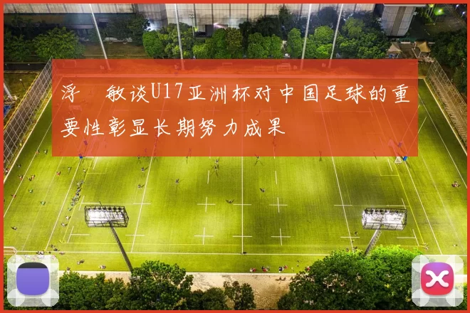 浮嶋敏谈U17亚洲杯对中国足球的重要性彰显长期努力成果