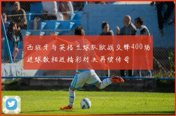 西班牙与英格兰球队欧战交锋400场进球数相近精彩对决再续传奇