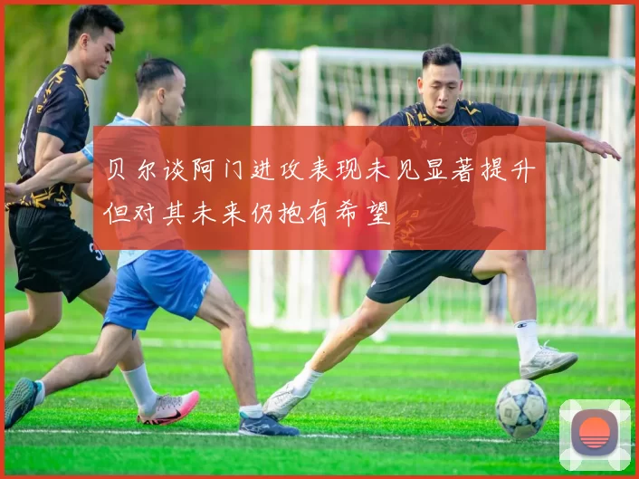 贝尔谈阿门进攻表现未见显著提升但对其未来仍抱有希望