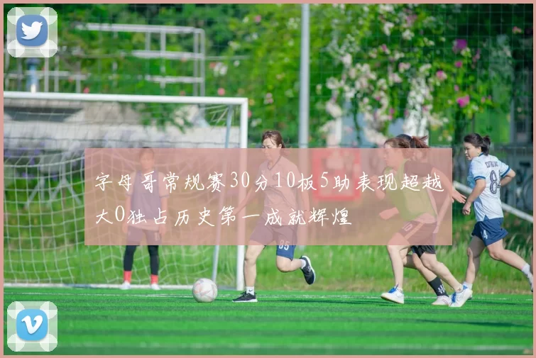 字母哥常规赛30分10板5助表现超越大O独占历史第一成就辉煌