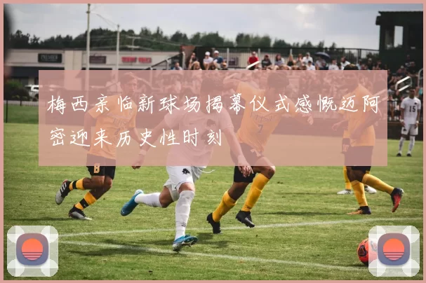 梅西亲临新球场揭幕仪式感慨迈阿密迎来历史性时刻