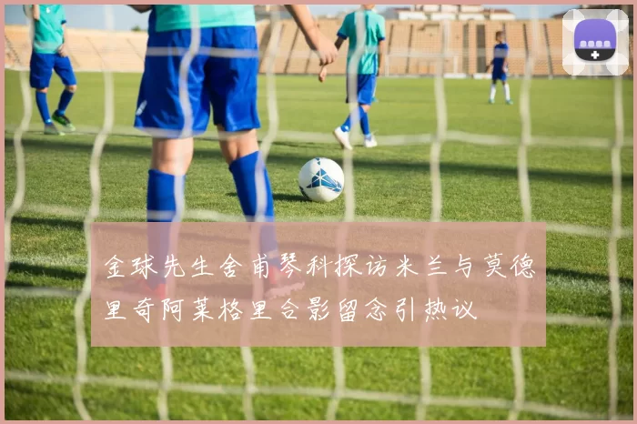 金球先生舍甫琴科探访米兰与莫德里奇阿莱格里合影留念引热议