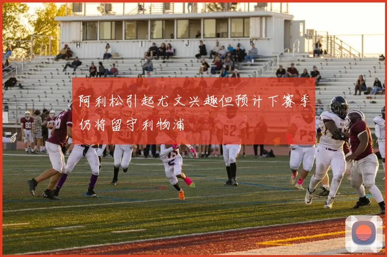阿利松引起尤文兴趣但预计下赛季仍将留守利物浦
