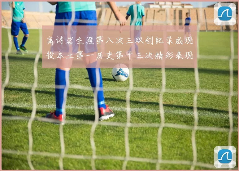 高诗岩生涯第八次三双创纪录成现役本土第一历史第十三次精彩表现引发热议